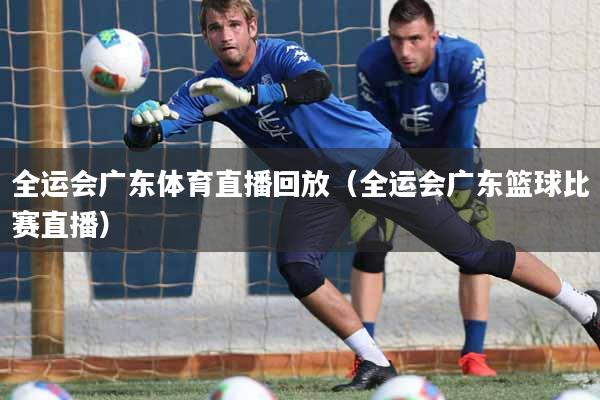 全运会广东体育直播回放（全运会广东篮球比赛直播）