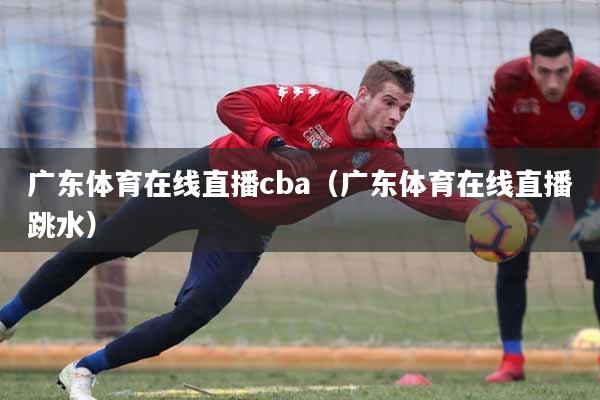 广东体育在线直播cba（广东体育在线直播跳水）