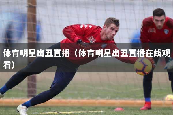 体育明星出丑直播（体育明星出丑直播在线观看）