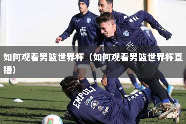 如何观看男篮世界杯（如何观看男篮世界杯直播）