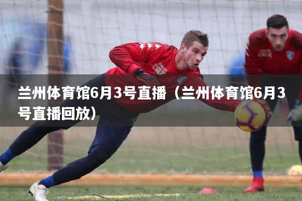 兰州体育馆6月3号直播（兰州体育馆6月3号直播回放）