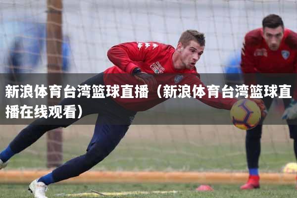 新浪体育台湾篮球直播（新浪体育台湾篮球直播在线观看）