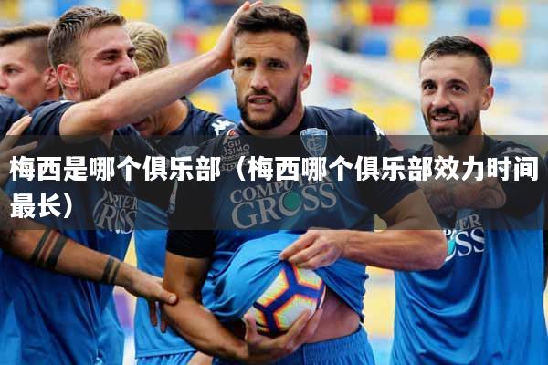 梅西是哪个俱乐部（梅西哪个俱乐部效力时间最长）