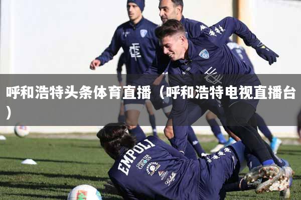 呼和浩特头条体育直播（呼和浩特电视直播台）