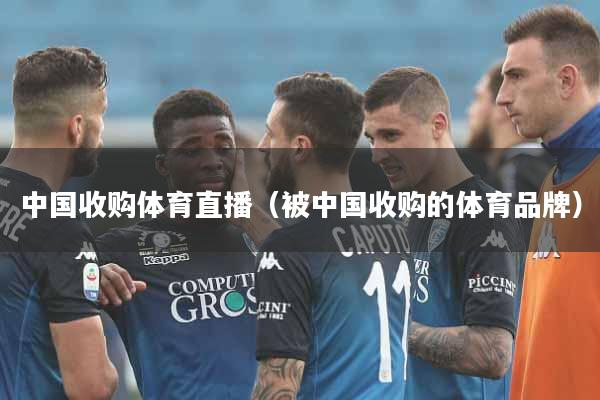 中国收购体育直播（被中国收购的体育品牌）