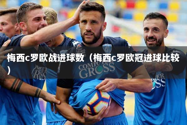 梅西c罗欧战进球数（梅西c罗欧冠进球比较）