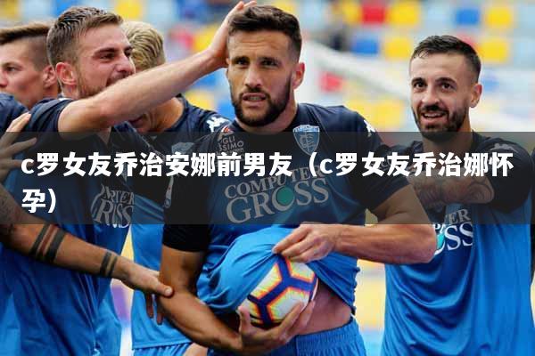 c罗女友乔治安娜前男友（c罗女友乔治娜怀孕）