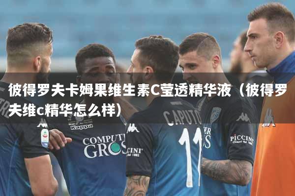 彼得罗夫卡姆果维生素C莹透精华液（彼得罗夫维c精华怎么样）