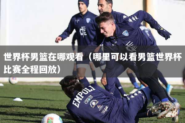 世界杯男篮在哪观看（哪里可以看男篮世界杯比赛全程回放）